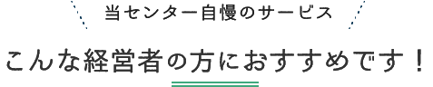 当センター自慢のサービスこんな経営者の方おすすめです！